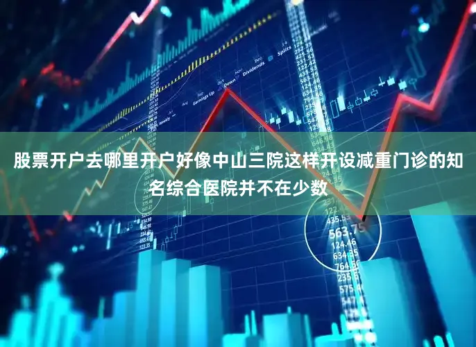 股票开户去哪里开户好像中山三院这样开设减重门诊的知名综合医院并不在少数