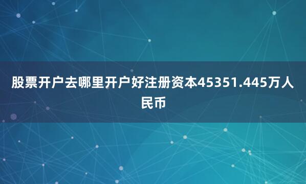股票开户去哪里开户好注册资本45351.445万人民币