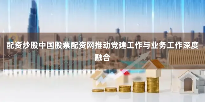 配资炒股中国股票配资网推动党建工作与业务工作深度融合