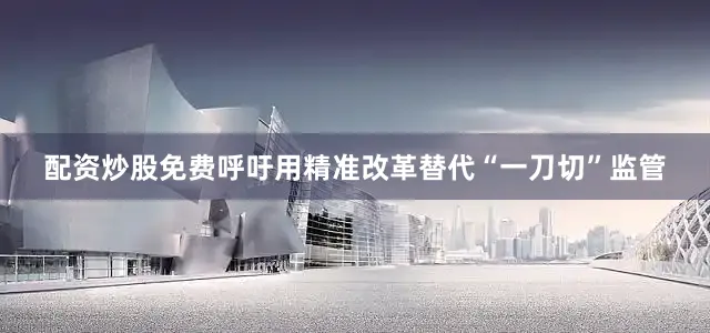 配资炒股免费呼吁用精准改革替代“一刀切”监管
