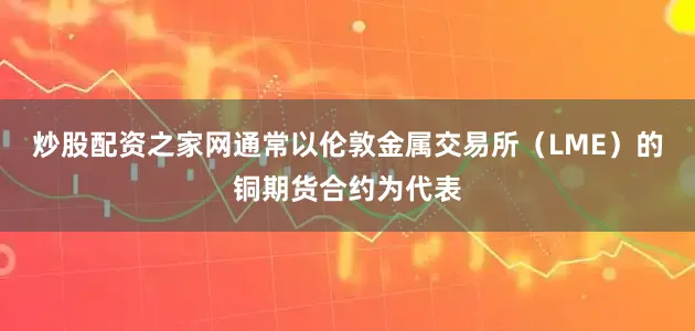 炒股配资之家网通常以伦敦金属交易所（LME）的铜期货合约为代表