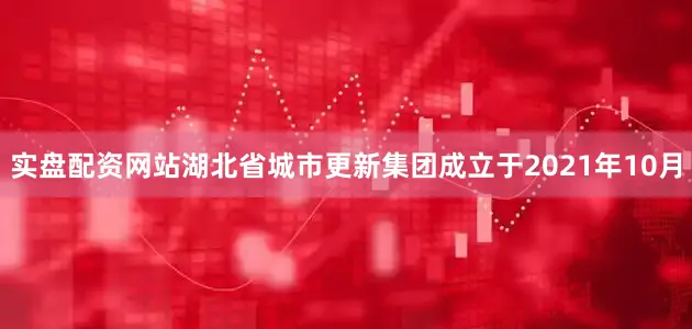 实盘配资网站湖北省城市更新集团成立于2021年10月