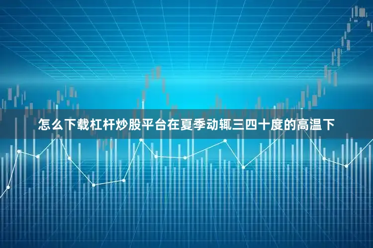 怎么下载杠杆炒股平台在夏季动辄三四十度的高温下