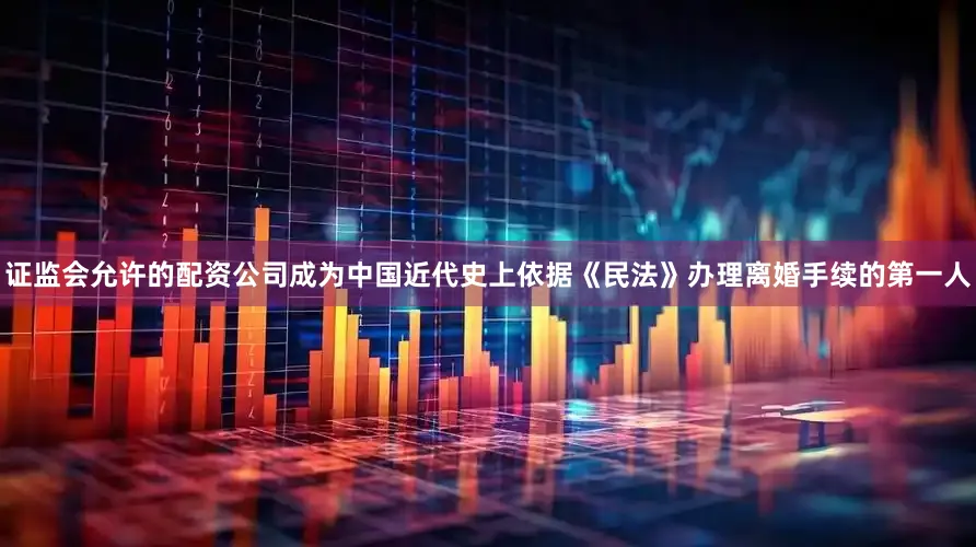 证监会允许的配资公司成为中国近代史上依据《民法》办理离婚手续的第一人
